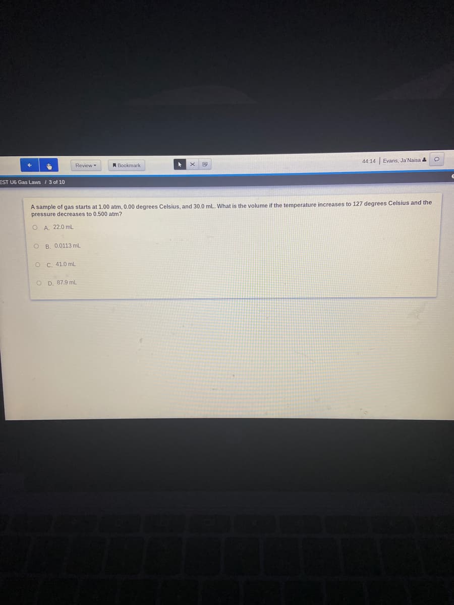 44:14 Evans, Ja'Naisa
Review
A Bookmark
EST U6 Gas Laws / 3 of 10
A sample of gas starts at 1.00 atm, 0.00 degrees Celsius, and 30.0 mL. What is the volume if the temperature increases to 127 degrees Celsius and the
pressure decreases to 0.500 atm?
O A. 22.0 mL
O B. 0.0113 mL
O C. 41.0 mL
O D. 87.9 mL
