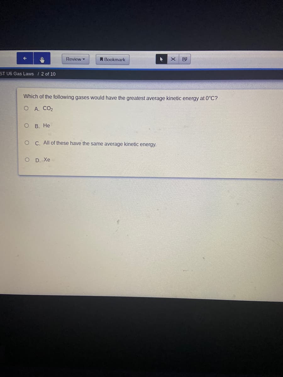 Review
A Bookmark
ST U6 Gas Laws /2 of 10
Which of the following gases would have the greatest average kinetic energy at 0°C?
O A. CO2
о В. Не
C. All of these have the same average kinetic energy.
O D. Xe
