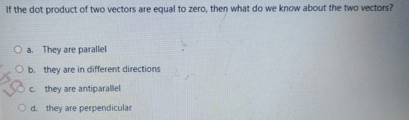 If the dot product of two vectors are equal to zero, then what do we know about the two vectors?
O a. They are parallel
O b. they are in different directions
C. they are antiparallel
O d. they are perpendicular
