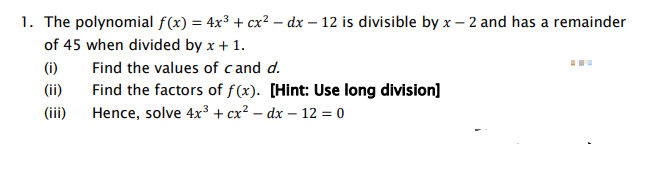 1. The polynomial f(x) = 4x³ + cx² - dx - 12 is divisible by x-2 and has a remainder
of 45 when divided by x + 1.
Find the values of cand d.
Find the factors of f(x). [Hint: Use long division]
Hence, solve 4x³ + cx² - dx - 12 = 0
(i)
(ii)
(iii)