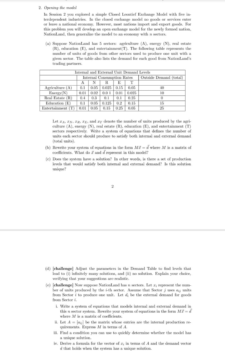 2. Opening the model
In Session 2 you explored a simple Closed Leontief Exchange Model with five in-
terdependent industries. In the closed exchange model no goods or services enter
or leave a national economy. However, most nations import and export goods. For
this problem you will develop an open exchange model for the newly formed nation,
NationLand, then generalize the model to an economy with n sectors.
(a) Suppose NationLand has 5 sectors: agriculture (A), energy (N), real estate
(R), education (E), and entertainment (T). The following table represents the
number of units of goods from other sectors used to produce one unit with a
given sector. The table also lists the demand for each good from NationLand's
trading partners.
Internal and External Unit Demand Levels
A
T
0.1
Internal Consumption Rates
N R E
0.05 0.025 0.15
0.02 0.0 1
0.3 0.1
0.05
0.05
0.01
Real Estate (R)
0.4
0.01 0.025
0.1 0.25
0.05 0.125 0.2
Entertainment (T) 0.01 0.05 0.15 0.25 0.05
Education (E)
0.1
0.15
Agriculture (A)
Energy (N)
Outside Demand (total)
40
10
0
15
25
Let A, EN, FR, E, and aT denote the number of units produced by the agri-
culture (A), energy (N), real estate (R), education (E), and entertainment (T)
sectors respectively. Write a system of equations that defines the number of
units each sector should produce to satisfy both internal and external demand
(total units).
(b) Rewrite your system of equations in the form M = d where M is a matrix of
coefficients. What do and d represent in this model?
2
(c) Does the system have a solution? In other words, is there a set of production
levels that would satisfy both internal and external demand? Is this solution
unique?
(d) [challenge] Adjust the parameters in the Demand Table to find levels that
lead to (i) infinitely many solutions, and (ii) no solution. Explain your choice,
verifying that your suggestions are realistic.
(e) [challenge] Now suppose NationLand has n sectors. Let x; represent the num-
ber of units produced by the i-th sector. Assume that Sector j uses aij units
from Sector i to produce one unit. Let d; be the external demand for goods
from Sector i.
i. Write a system of equations that models internal and external demand in
this n sector system. Rewrite your system of equations in the form Ma = d
where M is a matrix of coefficients.
ii. Let A = [aij] be the matrix whose entries are the internal production re-
quirements. Express M in terms of A.
iii. Find a condition you can use to quickly determine whether the model has
a unique solution.
iv. Derive a formula for the vector of x; in terms of A and the demand vector
d that holds when the system has a unique solution.