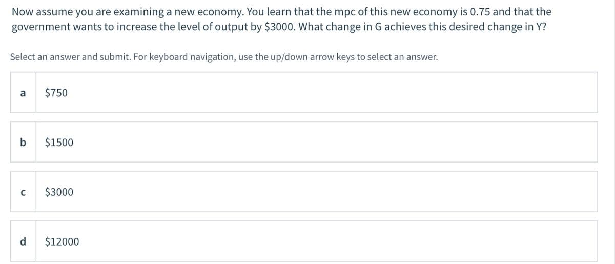 Now assume you are examining a new economy. You learn that the mpc of this new economy is 0.75 and that the
government wants to increase the level of output by $3000. What change in G achieves this desired change in Y?
Select an answer and submit. For keyboard navigation, use the up/down arrow keys to select an answer.
a
$750
b
$1500
$3000
d
$12000
