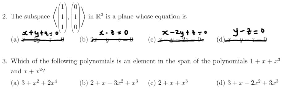 2. The subspace
(8-8)
in R³ is a plane whose equation is
x+y+z=o
x-2=0
y-z=o
(a)
x-2y+z=0
(c) ry-2--0
3. Which of the following polynomials is an element in the span of the polynomials 1 + x + x³
and x + x²?
(a) 3+x²+2x4
(b) 2+x-3x² + x³
(c) 2+x+x³
(d) 3+x2x² + 3x³