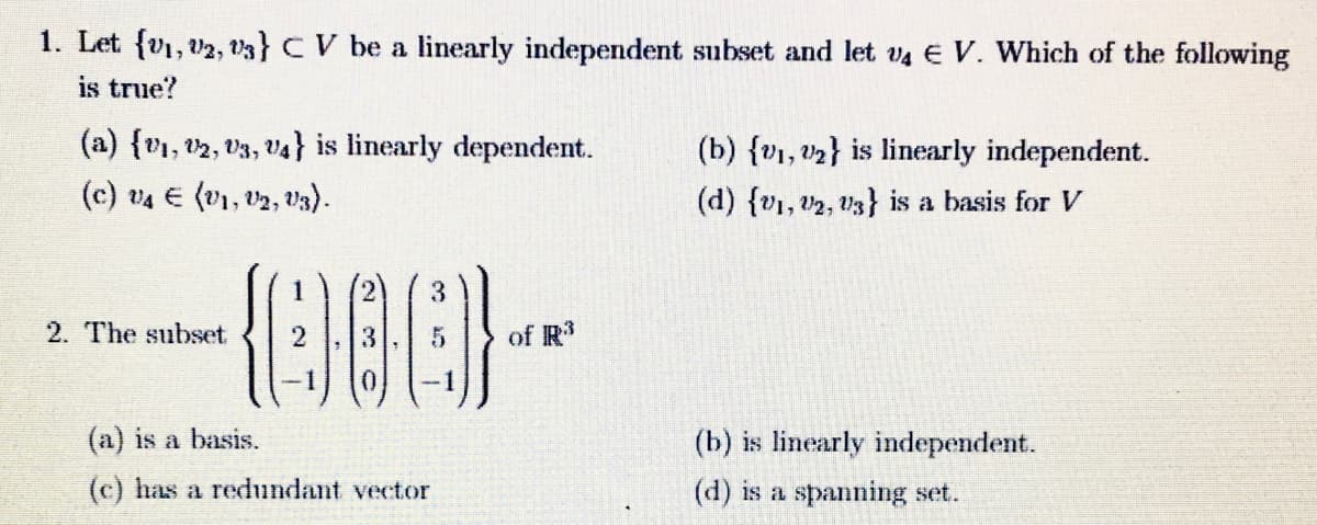 1. Let (₁, 2, 3} CV be a linearly independent subset and let v4 E V. Which of the following
is true?
(a) {V₁, V2, V3, V4} is linearly dependent.
(c) v4 € (V1, V2, V3).
-008-
2
5 of R³
2. The subset
3
-1
(a) is a basis.
(c) has a redundant vector
(b) {1, ₂} is linearly independent.
(d) {1, 2, 3) is a basis for V
(b) is linearly independent.
(d) is a spanning set.