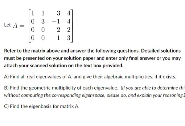 1
1
34
0 3
-1 4
Let A =
00
2 2
00
1 3
Refer to the matrix above and answer the following questions. Detailed solutions
must be presented on your solution paper and enter only final answer or you may
attach your scanned solution on the text box provided.
A) Find all real eigenvalues of A, and give their algebraic multiplicities, if it exists.
B) Find the geometric multiplicity of each eigenvalue. (If you are able to determine thi
without computing the corresponding eigenspace, please do, and explain your reasoning.)
C) Find the eigenbasis for matrix A.