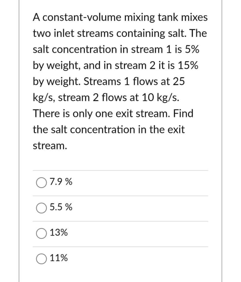 A constant-volume mixing tank mixes
two inlet streams containing salt. The
salt concentration in stream 1 is 5%
by weight, and in stream 2 it is 15%
by weight. Streams 1 flows at 25
kg/s, stream 2 flows at 10 kg/s.
There is only one exit stream. Find
the salt concentration in the exit
stream.
07.9%
O 5.5%
O 13%
O 11%