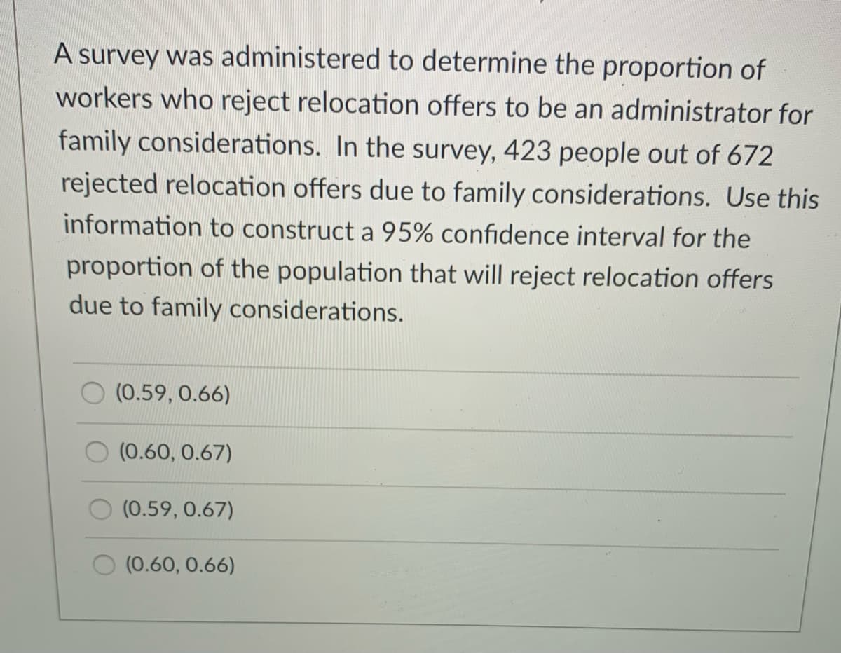 A survey was administered to determine the proportion of workers who reject relocation offers to be an administrator for family considerations. In the survey, 423 people out of 672 rejected relocation offers due to family considerations. Use this information to construct a 95% confidence interval for the proportion of the population that will reject relocation offers due to family considerations.

Options:
- (0.59, 0.66)
- (0.60, 0.67)
- (0.59, 0.67)
- (0.60, 0.66)