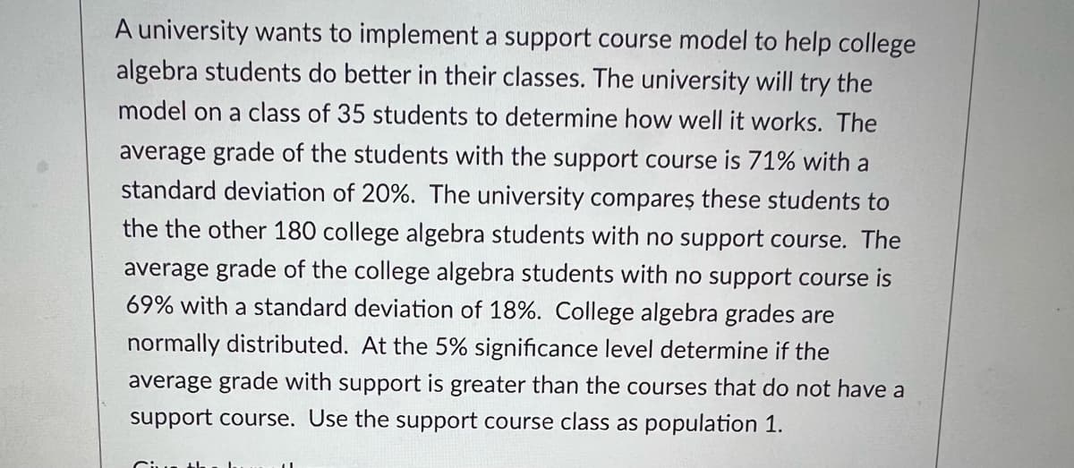 A university wants to implement a support course model to help college
algebra students do better in their classes. The university will try the
model on a class of 35 students to determine how well it works. The
average grade of the students with the support course is 71% with a
standard deviation of 20%. The university compareş these students to
the the other 180 college algebra students with no support course. The
average grade of the college algebra students with no support course is
69% with a standard deviation of 18%. College algebra grades are
normally distributed. At the 5% significance level determine if the
average grade with support is greater than the courses that do not have a
support course. Use the support course class as population 1.
