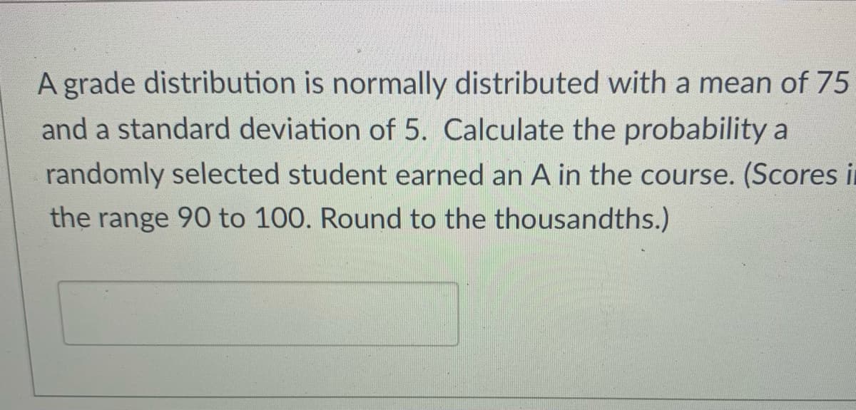 A grade distribution is normally distributed with a mean of 75
and a standard deviation of 5. Calculate the probability a
randomly selected student earned an A in the course. (Scores i
the range 90 to 100. Round to the thousandths.)
