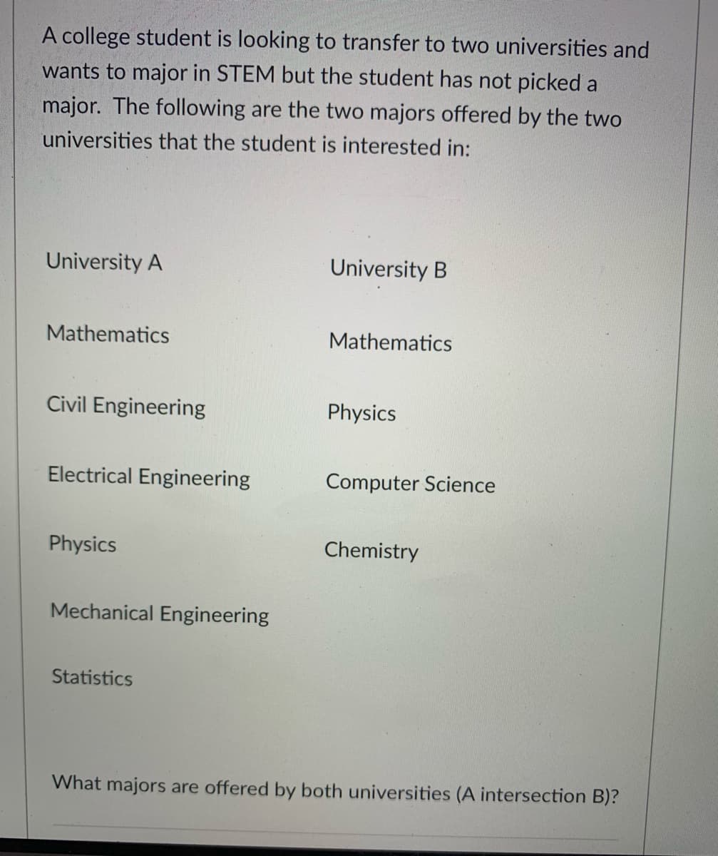 A college student is looking to transfer to two universities and
wants to major in STEM but the student has not picked a
major. The following are the two majors offered by the two
universities that the student is interested in:
University A
University B
Mathematics
Mathematics
Civil Engineering
Physics
Electrical Engineering
Computer Science
Physics
Chemistry
Mechanical Engineering
Statistics
What majors are offered by both universities (A intersection B)?
