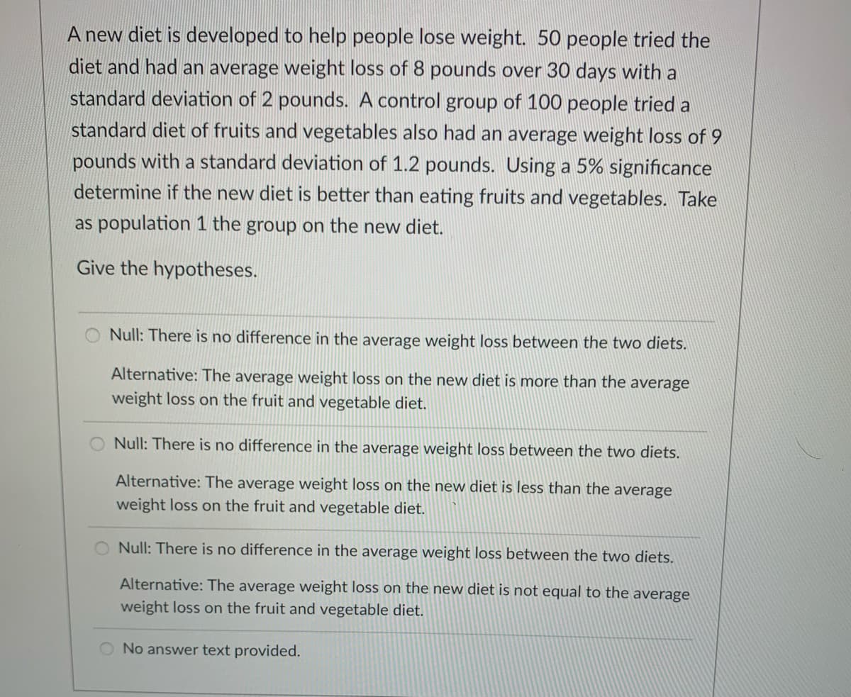 A new diet is developed to help people lose weight. 50 people tried the
diet and had an average weight loss of 8 pounds over 30 days with a
standard deviation of 2 pounds. A control group of 100 people tried a
standard diet of fruits and vegetables also had an average weight loss of 9
pounds with a standard deviation of 1.2 pounds. Using a 5% significance
determine if the new diet is better than eating fruits and vegetables. Take
as population 1 the group on the new diet.
Give the hypotheses.
Null: There is no difference in the average weight loss between the two diets.
Alternative: The average weight loss on the new diet is more than the average
weight loss on the fruit and vegetable diet.
Null: There is no difference in the average weight loss between the two diets.
Alternative: The average weight loss on the new diet is less than the average
weight loss on the fruit and vegetable diet.
Null: There is no difference in the average weight loss between the two diets.
Alternative: The average weight loss on the new diet is not equal to the average
weight loss on the fruit and vegetable diet.
O No answer text provided.
