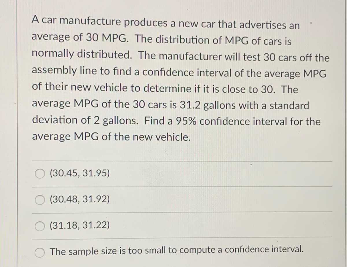 A car manufacture produces a new car that advertises an
average of 30 MPG. The distribution of MPG of cars is
normally distributed. The manufacturer will test 30 cars off the
assembly line to find a confidence interval of the average MPG
of their new vehicle to determine if it is close to 30. The
average MPG of the 30 cars is 31.2 gallons with a standard
deviation of 2 gallons. Find a 95% confidence interval for the
average MPG of the new vehicle.
(30.45, 31.95)
(30.48, 31.92)
(31.18, 31.22)
The sample size is too small to compute a confidence interval.
