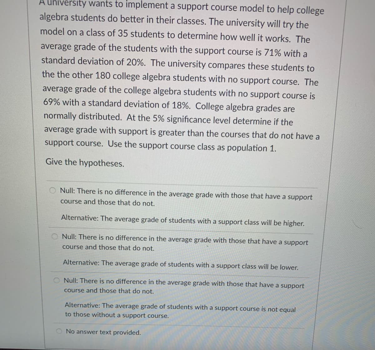 A university wants to implement a support course model to help college
algebra students do better in their classes. The university will try the
model on a class of 35 students to determine how well it works. The
average grade of the students with the support course is 71% with a
standard deviation of 20%. The university compares these students to
the the other 180 college algebra students with no support course. The
average grade of the college algebra students with no support course is
69% with a standard deviation of 18%. College algebra grades are
normally distributed. At the 5% significance level determine if the
average grade with support is greater than the courses that do not have a
support course. Use the support course class as population 1.
Give the hypotheses.
Null: There is no difference in the average grade with those that have a support
course and those that do not.
Alternative: The average grade of students with a support class will be higher.
O Null: There is no difference in the average grade with those that have a support
course and those that do not.
Alternative: The average grade of students with a support class will be lower.
O Null: There is no difference in the average grade with those that have a support
course and those that do not.
Alternative: The average grade of students with a support course is not equal
to those without a support course.
No answer text provided.
