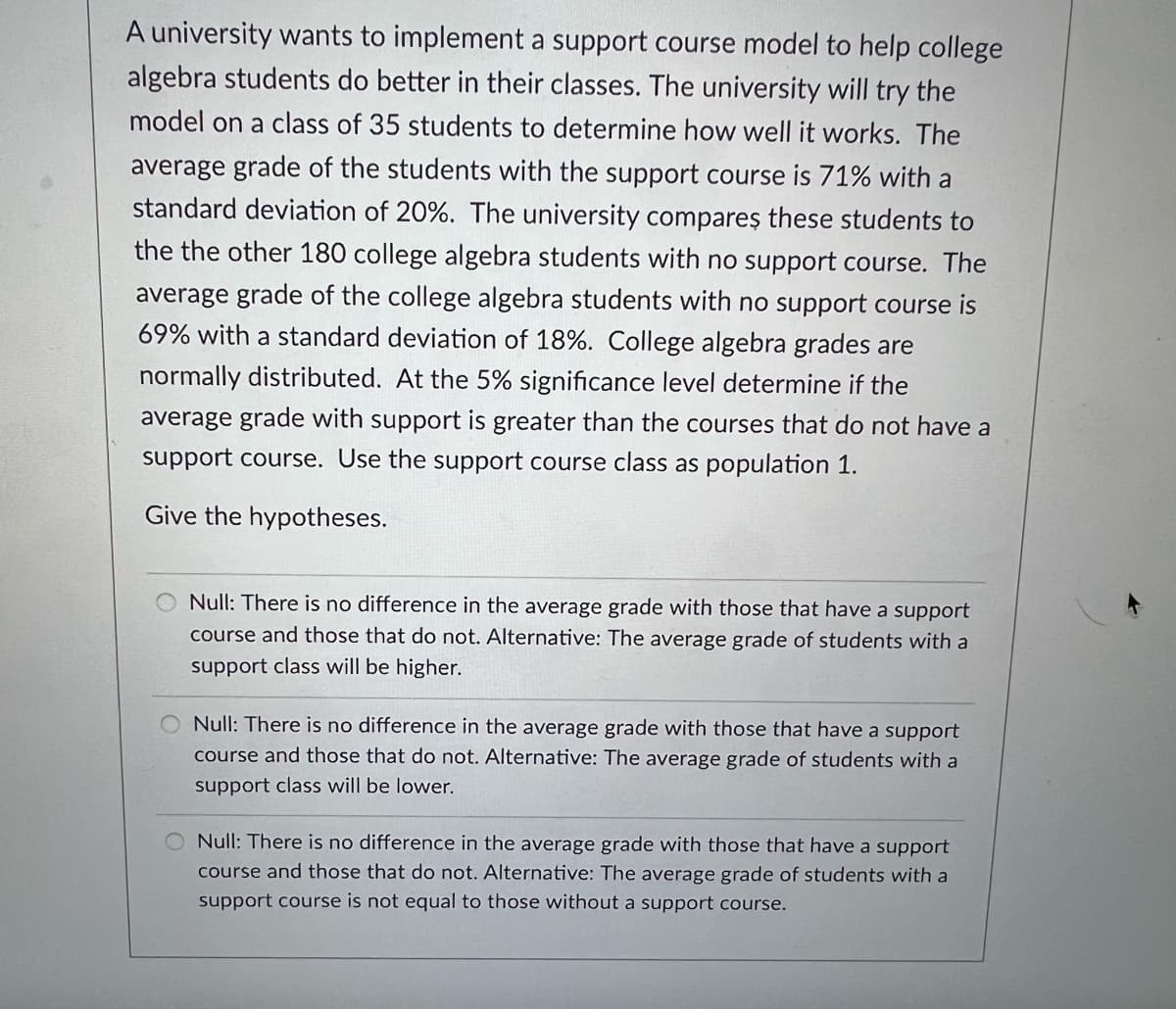 A university wants to implement a support course model to help college
algebra students do better in their classes. The university will try the
model on a class of 35 students to determine how well it works. The
average grade of the students with the support course is 71% with a
standard deviation of 20%. The university compareş these students to
the the other 180 college algebra students with no support course. The
average grade of the college algebra students with no support course is
69% with a standard deviation of 18%. College algebra grades are
normally distributed. At the 5% significance level determine if the
average grade with support is greater than the courses that do not have a
support course. Use the support course class as population 1.
Give the hypotheses.
Null: There is no difference in the average grade with those that have a support
course and those that do not. Alternative: The average grade of students with a
support class will be higher.
O Null: There is no difference in the average grade with those that have a support
course and those that do not. Alternative: The average grade of students with a
support class will be lower.
Null: There is no difference in the average grade with those that have a support
course and those that do not. Alternative: The average grade of students with a
support course is not equal to those without a support course.
