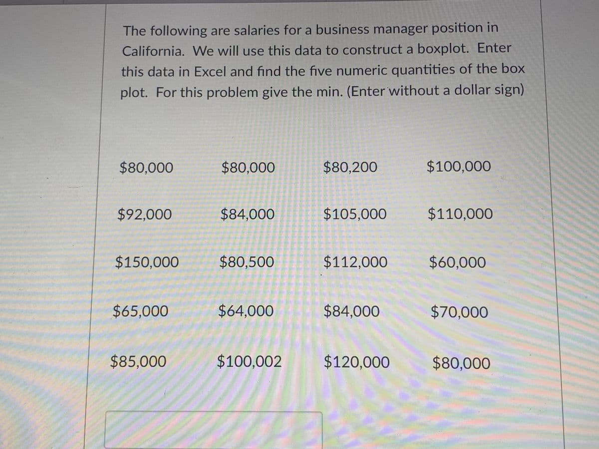 The following are salaries for a business manager position in
California. We will use this data to construct a boxplot. Enter
this data in Excel and find the five numeric quantities of the box
plot. For this problem give the min. (Enter without a dollar sign)
%2480,000
$80,000
$80,200
$100,000
$92,000
$84,000
$105,000
$110,000
$150,000
$80,500
$112,000
$60,000
$65,000
$64,000
$84,000
$70,000
$85,000
$100,002
$120,000
$80,000
