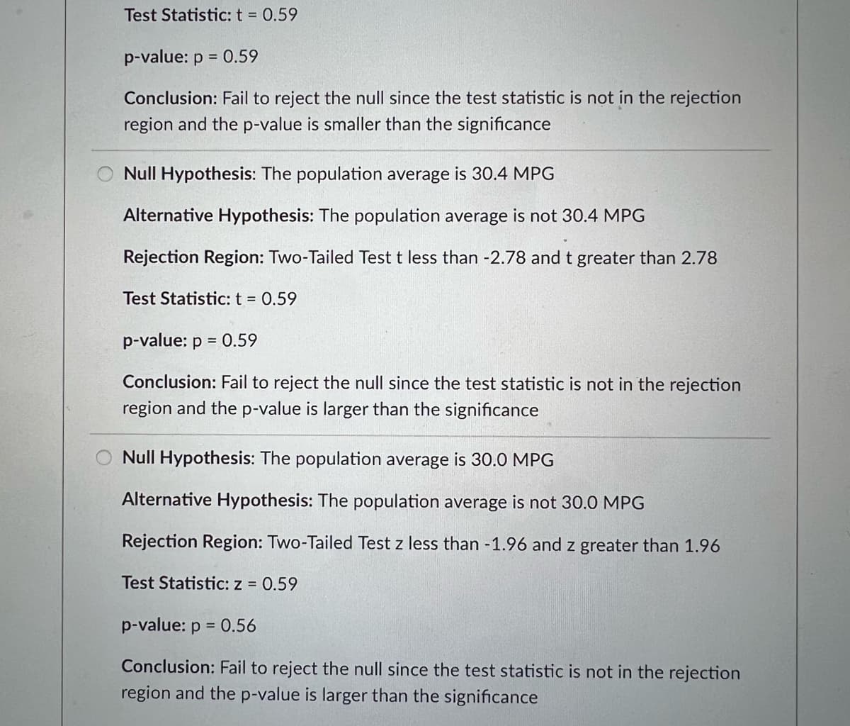 Test Statistic: t = 0.59
p-value: p = 0.59
Conclusion: Fail to reject the null since the test statistic is not in the rejection
region and the p-value is smaller than the significance
Null Hypothesis: The population average is 30.4 MPG
Alternative Hypothesis: The population average is not 30.4 MPG
Rejection Region: Two-Tailed Test t less than -2.78 and t greater than 2.78
Test Statistic: t = 0.59
p-value: p = 0.59
Conclusion: Fail to reject the null since the test statistic is not in the rejection
region and the p-value is larger than the significance
Null Hypothesis: The population average is 30.0 MPG
Alternative Hypothesis: The population average is not 30.0 MPG
Rejection Region: Two-Tailed Test z less than -1.96 and z greater than 1.96
Test Statistic: z = 0.59
p-value: p = 0.56
Conclusion: Fail to reject the null since the test statistic is not in the rejection
region and the p-value is larger than the significance
