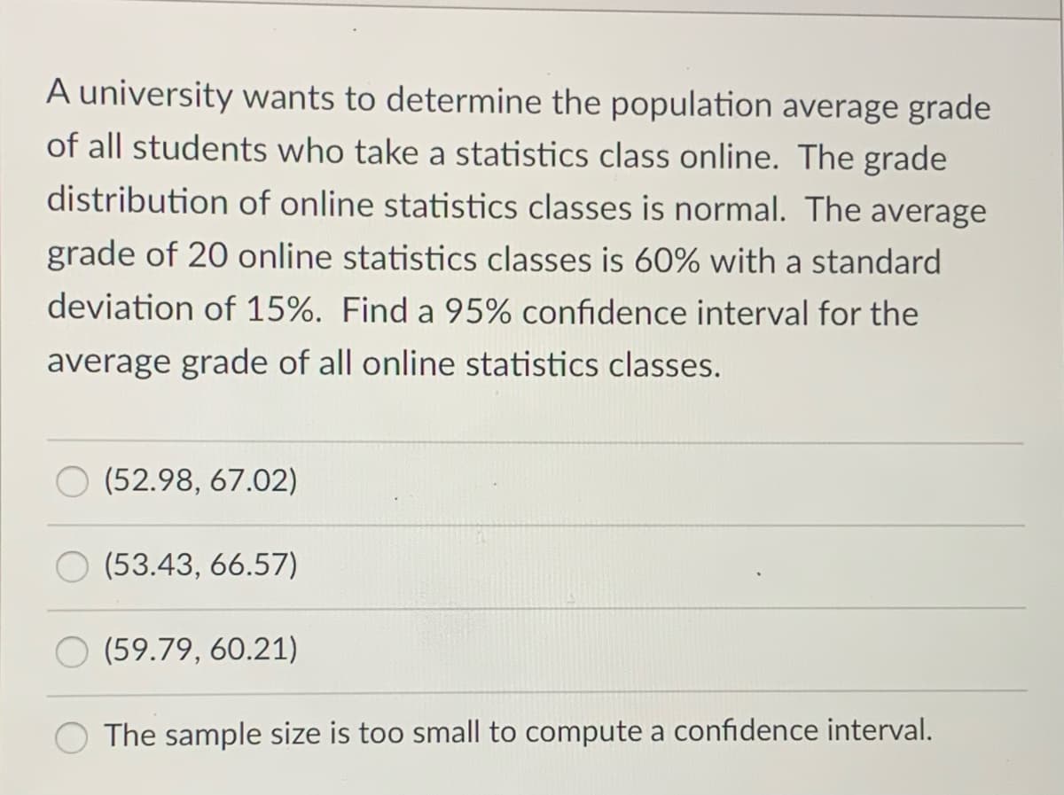 A university wants to determine the population average grade
of all students who take a statistics class online. The grade
distribution of online statistics classes is normal. The average
grade of 20 online statistics classes is 60% with a standard
deviation of 15%. Find a 95% confidence interval for the
average grade of all online statistics classes.
(52.98, 67.02)
(53.43, 66.57)
(59.79, 60.21)
The sample size is too small to compute a confidence interval.
