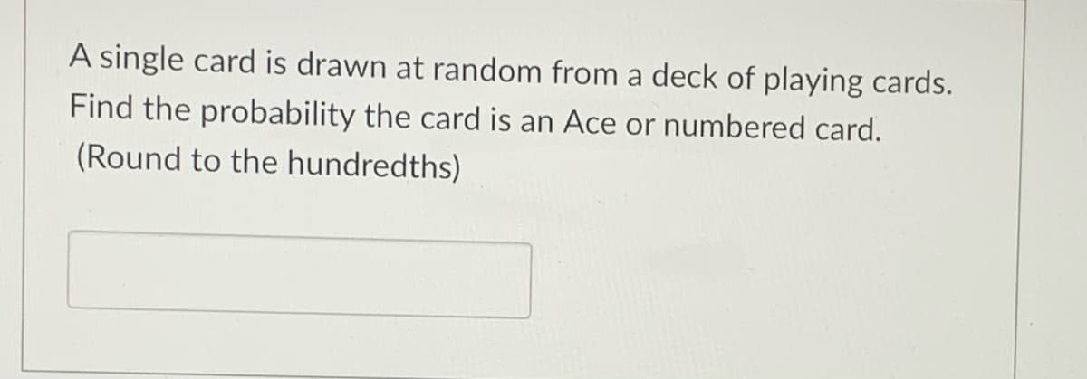 A single card is drawn at random from a deck of playing cards.
Find the probability the card is an Ace or numbered card.
(Round to the hundredths)
