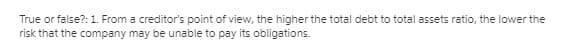 True or false?:1. From a creditor's point of view, the higher the total debt to total assets ratio, the lower the
risk that the company may be unable to pay its obligations.
