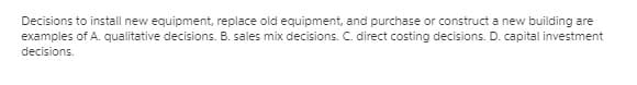 Decisions to install new equipment, replace old equipment, and purchase or construct a new building are
examples of A. qualitative decisions. B. sales mix decisions. C. direct costing decisions. D. capital investment
decisions.
