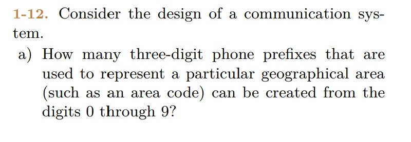 1-12. Consider the design of a communication sys-
tem.
a) How many three-digit phone prefixes that are
used to represent a particular geographical area
(such as an area code) can be created from the
digits 0 through 9?
