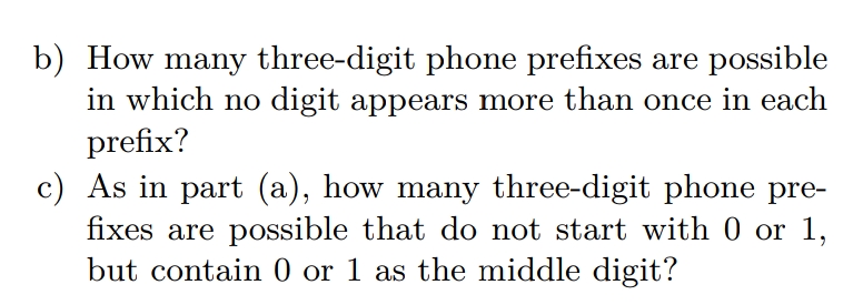 b) How many three-digit phone prefixes are possible
in which no digit appears more than once in each
prefix?
c) As in part (a), how many three-digit phone pre-
fixes are possible that do not start with 0 or 1,
but contain 0 or 1 as the middle digit?
