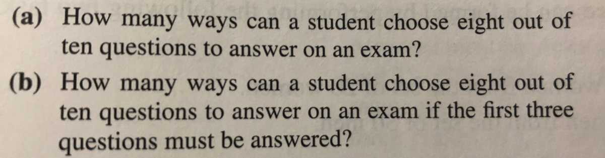 (a) How many ways can a student choose eight out of
ten questions to answer on an exam?
(b) How many ways can a student choose eight out of
ten questions to answer on an exam if the first three
questions must be answered?
