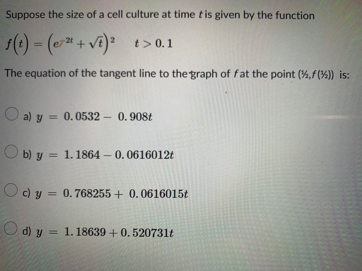 Suppose the size of a cell culture at time t is given by the function
ƒ(t) = (ex² + √²) ²
2
The equation of the tangent line to the graph of fat the point (2,f()) is:
t> 0.1
a) y
a) y = 0.0532 - 0.908t
b) y = 1. 1864 - 0.0616012t
Oc) y = 0.768255+ 0.0616015t
d) y = 1.18639 +0.520731t