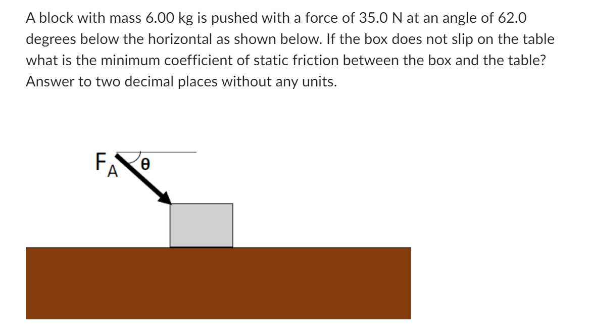 A block with mass 6.00 kg is pushed with a force of 35.0 N at an angle of 62.0
degrees below the horizontal as shown below. If the box does not slip on the table
what is the minimum coefficient of static friction between the box and the table?
Answer to two decimal places without any units.