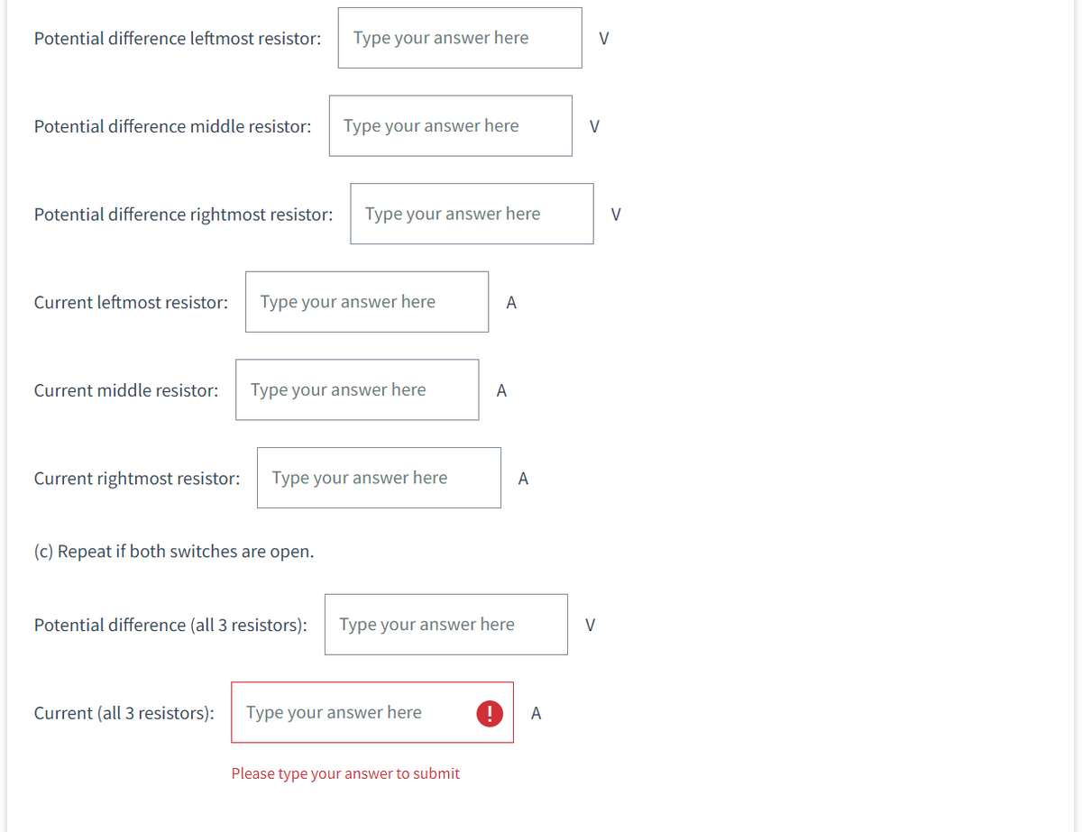 Potential difference leftmost resistor:
Potential difference middle resistor:
Type your answer here
Potential difference rightmost resistor: Type your answer here
Type your answer here
Current leftmost resistor: Type your answer here
Current middle resistor: Type your answer here
(c) Repeat if both switches are open.
Current rightmost resistor: Type your answer here
Current (all 3 resistors):
Potential difference (all 3 resistors): Type your answer here
Type your answer here
A
Please type your answer to submit
A
A
A
V
V
V
V