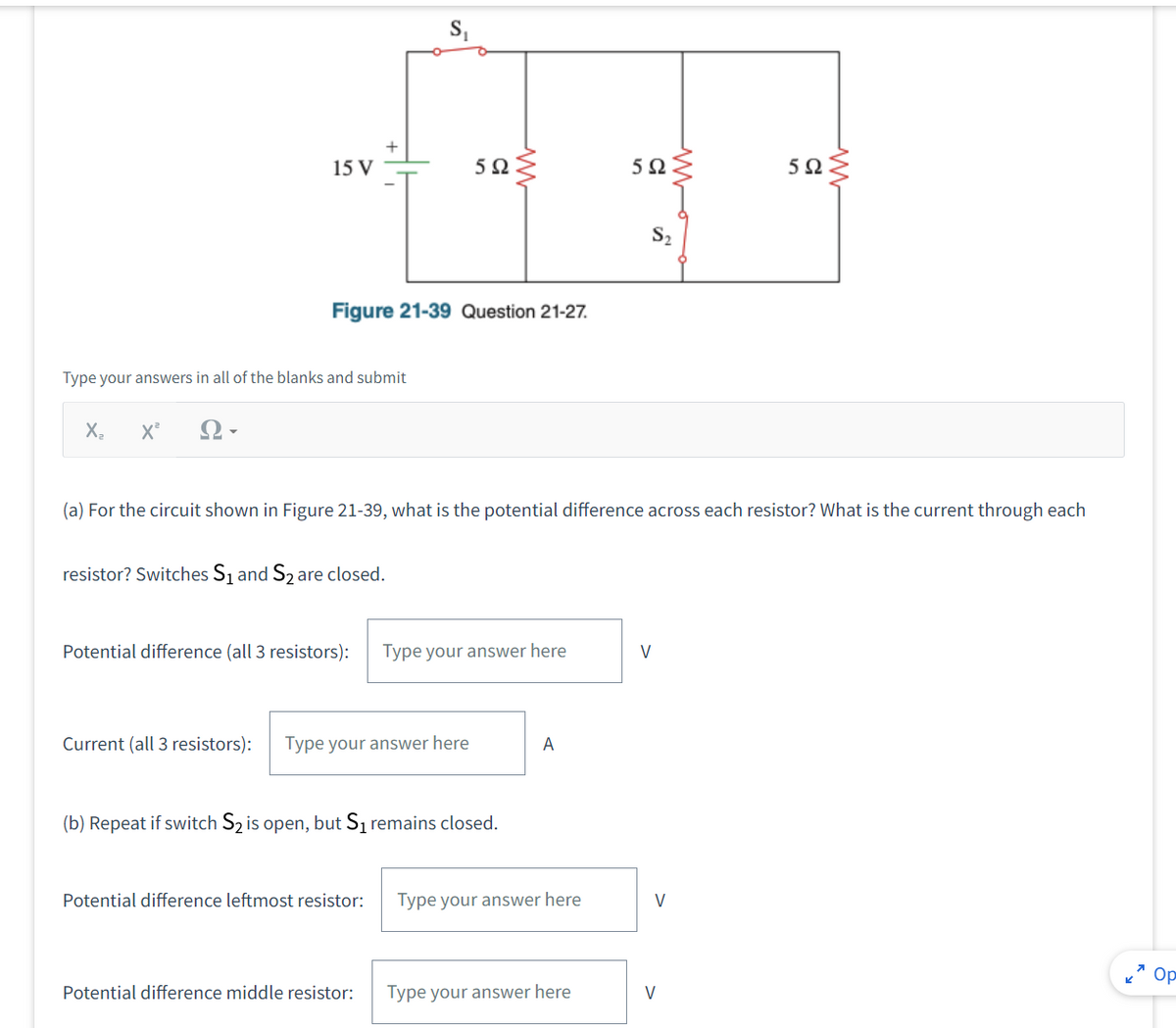 15 V
X₂ X² Ω
Type your answers in all of the blanks and submit
Figure 21-39 Question 21-27.
+
resistor? Switches S₁ and S₂ are closed.
Potential difference (all 3 resistors):
592
Current (all 3 resistors): Type your answer here
Potential difference leftmost resistor:
Potential difference middle resistor:
(a) For the circuit shown in Figure 21-39, what is the potential difference across each resistor? What is the current through each
Type your answer here
(b) Repeat if switch S₂ is open, but S₁ remains closed.
A
Type your answer here
592
Type your answer here
S₂
V
ww
V
V
5Ω
www
Op