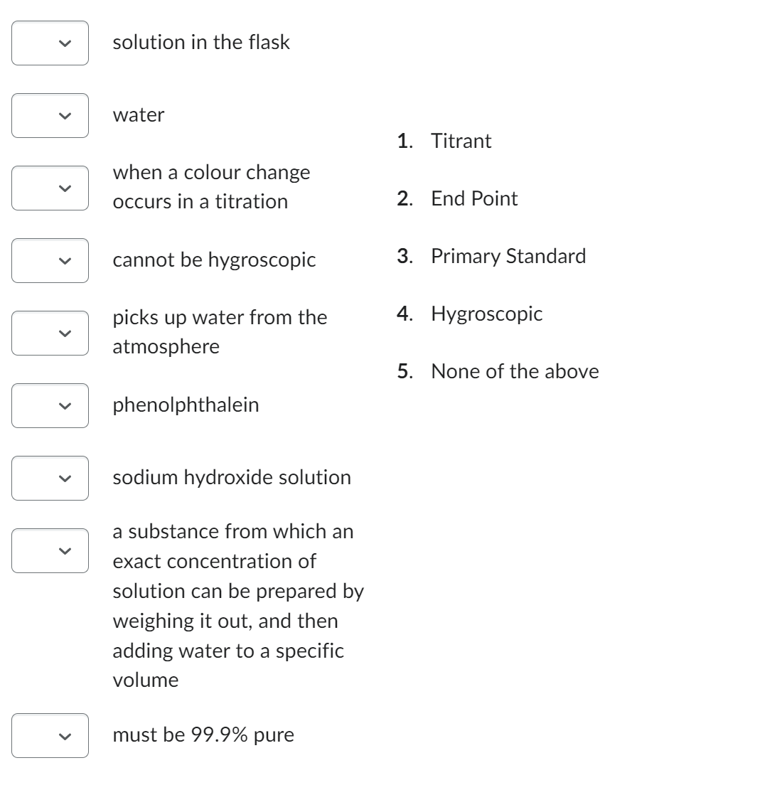 >
<
>
solution in the flask
water
when a colour change
occurs in a titration
cannot be hygroscopic
picks up water from the
atmosphere
phenolphthalein
sodium hydroxide solution
a substance from which an
exact concentration of
solution can be prepared by
weighing it out, and then
adding water to a specific
volume
must be 99.9% pure
1. Titrant
2. End Point
3. Primary Standard
4. Hygroscopic
5. None of the above