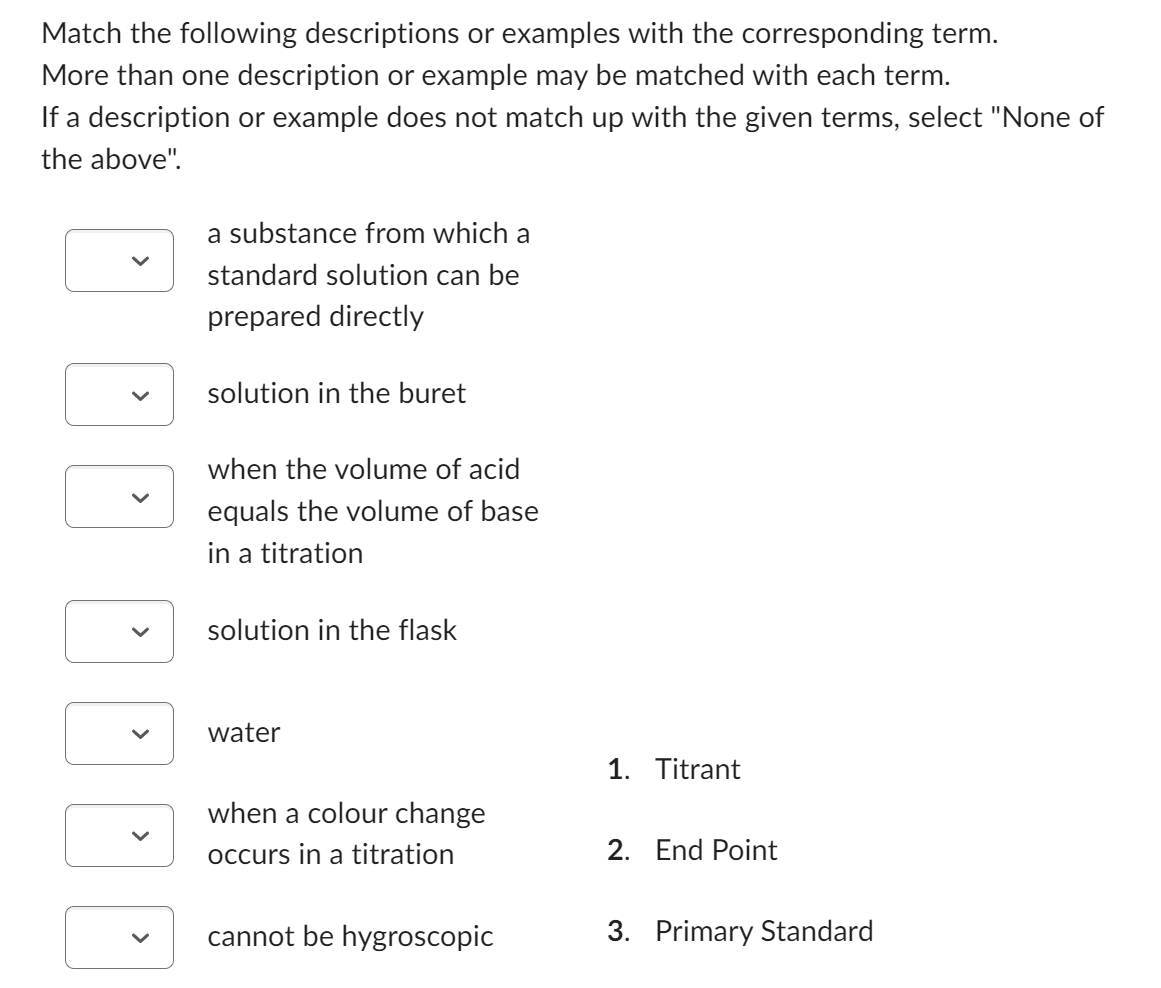 Match the following descriptions or examples with the corresponding term.
More than one description or example may be matched with each term.
If a description or example does not match up with the given terms, select "None of
the above".
<
<
a substance from which a
standard solution can be
prepared directly
solution in the buret
when the volume of acid
equals the volume of base
in a titration
solution in the flask
water
when a colour change
occurs in a titration
cannot be hygroscopic
1. Titrant
2. End Point
3. Primary Standard