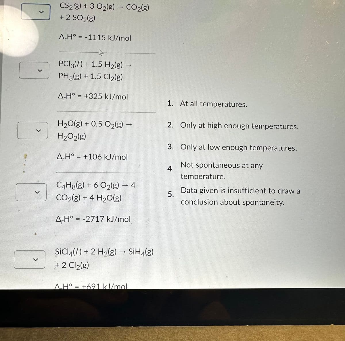 >
>
CS2(g) + 3 O₂(g) → CO2(g)
+ 2 SO₂(g)
A,H° -1115 kJ/mol
PC13(/) + 1.5 H₂(g) →
->
PH3(g) + 1.5 Cl₂(g)
ArH° = +325 kJ/mol
H₂O(g) + 0.5 O₂(g) →
H₂O2(g)
AH° = +106 kJ/mol
C4H8(g) + 6 O2(g) → 4
CO2(g) + 4 H₂O(g)
A,H° = -2717 kJ/mol
SiCl4(/) + 2 H₂(g) → SiH4(g)
+ 2 Cl₂(g)
A.H° = +691 kJ/mol
1. At all temperatures.
2. Only at high enough temperatures.
3. Only at low enough temperatures.
Not spontaneous at any
4.
5.
temperature.
Data given is insufficient to draw a
conclusion about spontaneity.