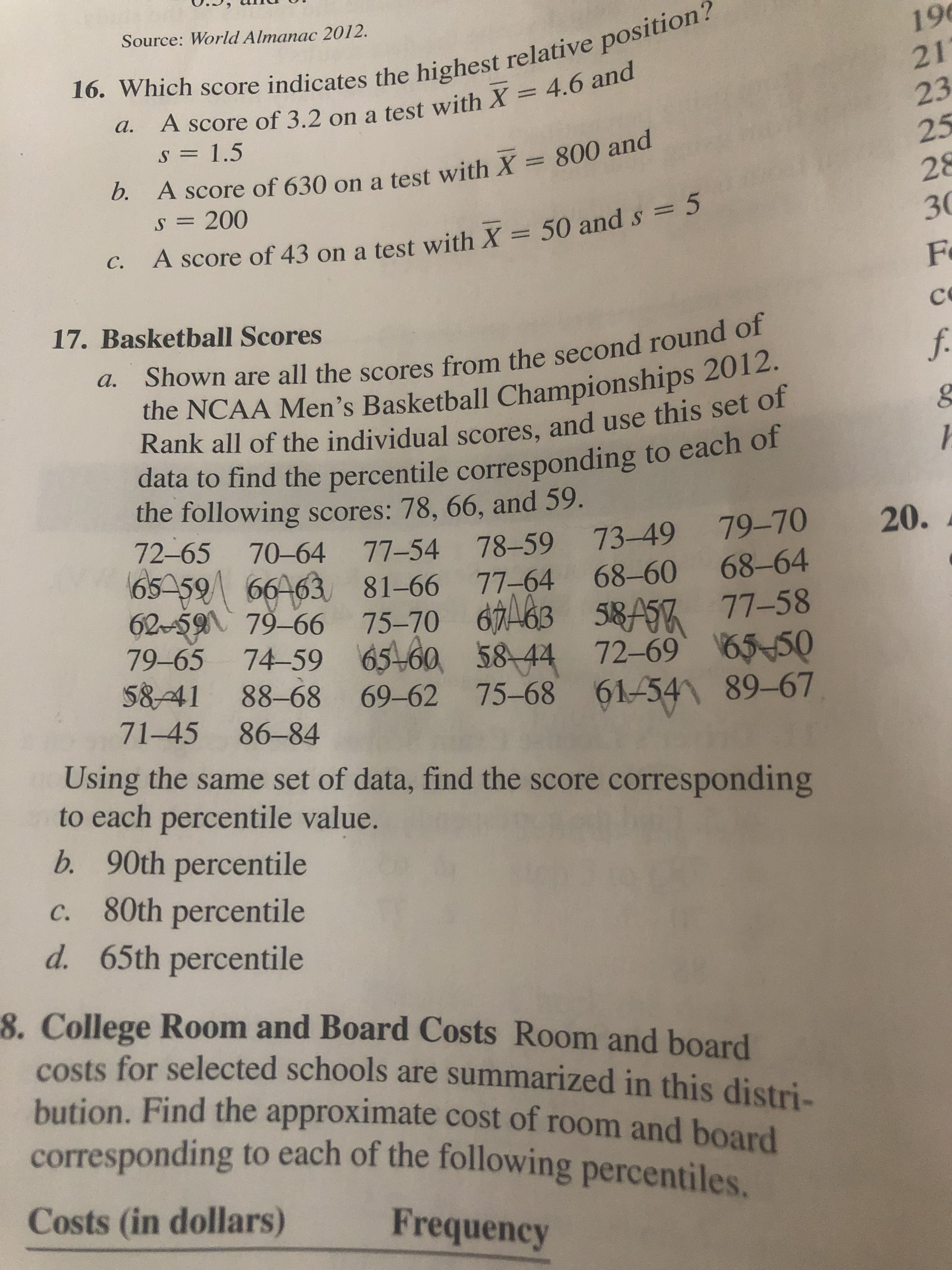 16. Which score indicates the highest relative position?
a. A score of 3.2 on a test with X = 4.6 and
Source: World Almanac 2012.
196
21'
s 1.5
25
b. A score of 630 on a test with X = 800 and
28
30
S= 200
A score of 43 on a test with X 50 and s = 5
С.
F
17. Basketball Scores
Shown are all the scores from the second round of
f.
а.
the NCAA Men's Basketball Championships 2012.
Rank all of the individual scores, and use this set of
data to find the percentile corresponding to each of
the following scores: 78, 66, and 59.
72-65 70-64 77-54 78-59 73-49
65-59 66463 81-66 77-64 68-60 68-64
2-59 79-66 75-70 663 S8A57 77-58
79-65 74-59 65460 58-44 72-69 6550
5841 88-68 69-62 75-68 61-541 89-67
71-45
20.
79-70
86-84
Using the same set of data, find the score corresponding
to each percentile value.
b. 90th percentile
c. 80th percentile
d. 65th percentile
8. College Room and Board Costs Room and board
costs for selected schools are summarized in this distri-
bution. Find the approximate cost of room and board
corresponding to each of the following percentiles
Costs (in dollars)
Frequency
2222 9
