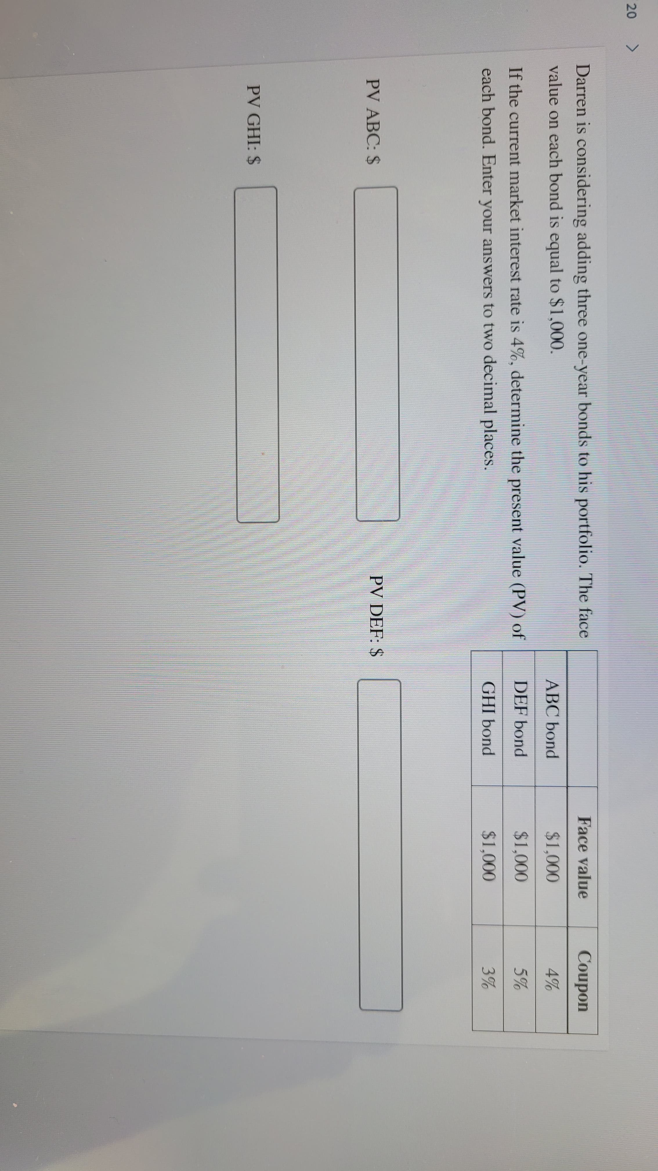 20
Darren is considering adding three one-year bonds to his portfolio. The face
Face value
Coupon
value on each bond is equal to $1,000.
ABC bond
$1,000
4%
If the current market interest rate is 4%, determine the present value (PV) of
DEF bond
$1,000
5%
each bond. Enter your answers to two decimal places.
GHI bond
$1,000
3%
PV ABC: $
PV DEF: $
PV GHI: $
