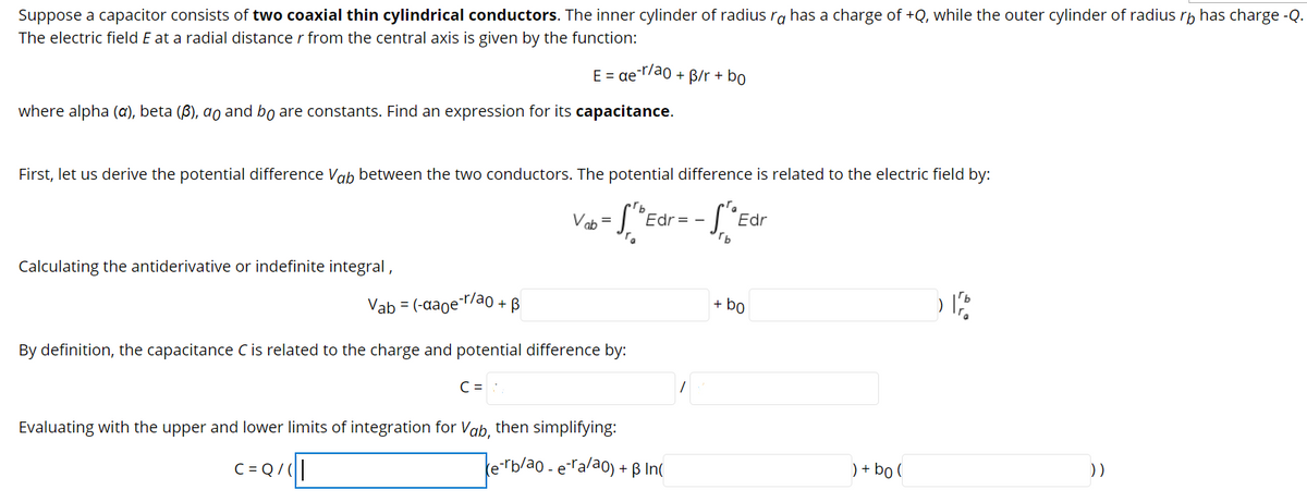 Suppose a capacitor consists of two coaxial thin cylindrical conductors. The inner cylinder of radius rg has a charge of +Q, while the outer cylinder of radius rp has charge -Q.
The electric field E at a radial distance r from the central axis is given by the function:
E = ae ao + B/r + bo
where alpha (a), beta (B), ao and bo are constants. Find an expression for its capacitance.
First, let us derive the potential difference Vab between the two conductors. The potential difference is related to the electric field by:
Vab = ["Edr = - [ *e
Edr
Calculating the antiderivative or indefinite integral ,
Vab = (-aaoe¯rao + B
+ bo
By definition, the capacitance C is related to the charge and potential difference by:
C =
Evaluating with the upper and lower limits of integration for Vab, then simplifying:
C= Q/|
terb/ao - era/ao) + ß In(
) + bo (
))
