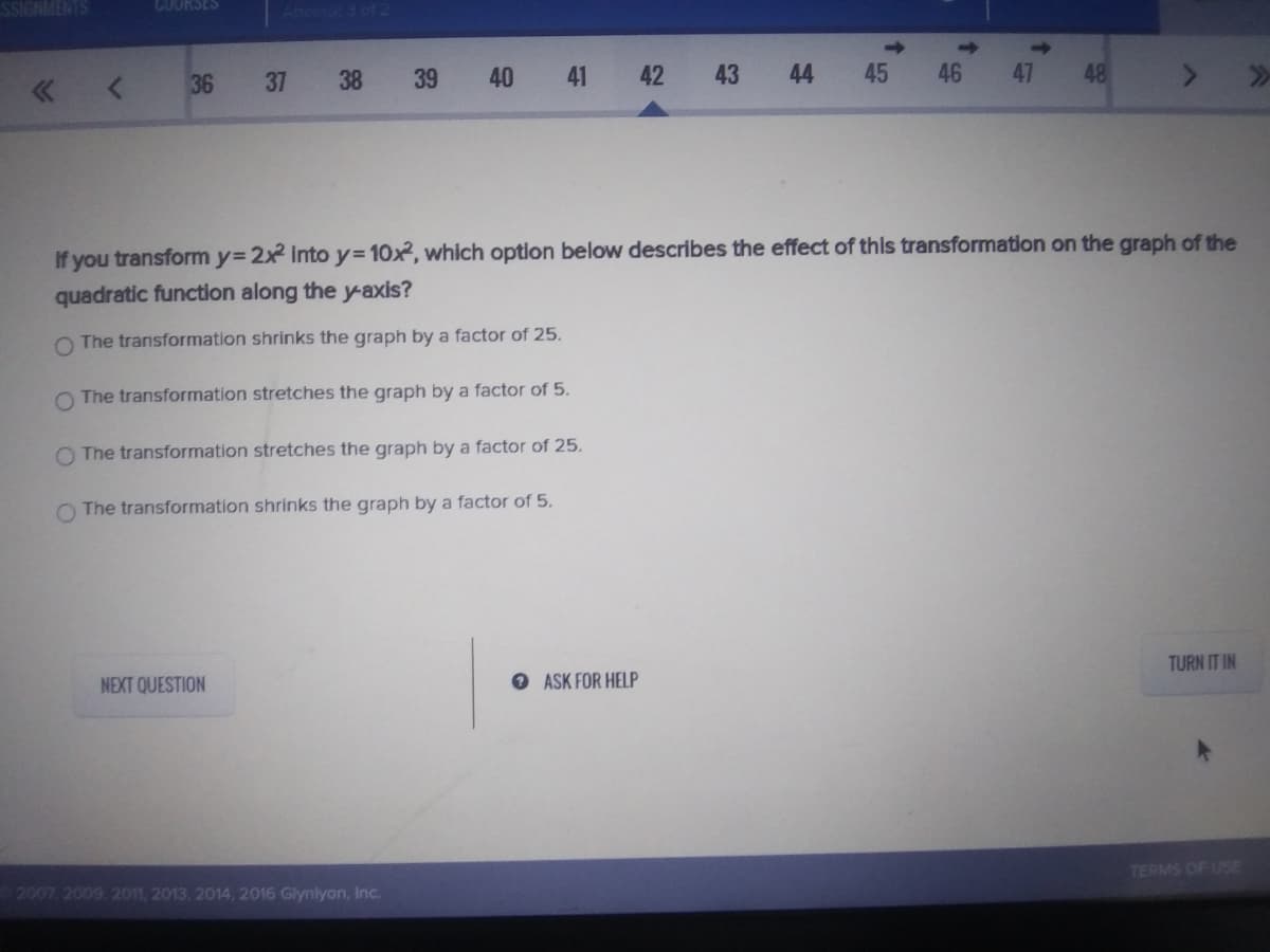 SSIGNMENTS
COORSES
Attern
36
37
38
39
40
41
42
43 44
45
46
47
48
If you transform y= 2x Intoy=D10x, which optlon below describes the effect of this transformation on the graph of the
quadratic function along the y-axis?
O The transformation shrinks the graph by a factor of 25.
O The transformation stretches the graph by a factor of 5.
O The transformation stretches the graph by a factor of 25.
O The transformation shrinks the graph by a factor of 5.
TURN IT IN
NEXT QUESTION
O ASK FOR HELP
TERMS OF USE
2007, 2009, 2011, 2013. 2014, 2016 Glynlyon, Inc.

