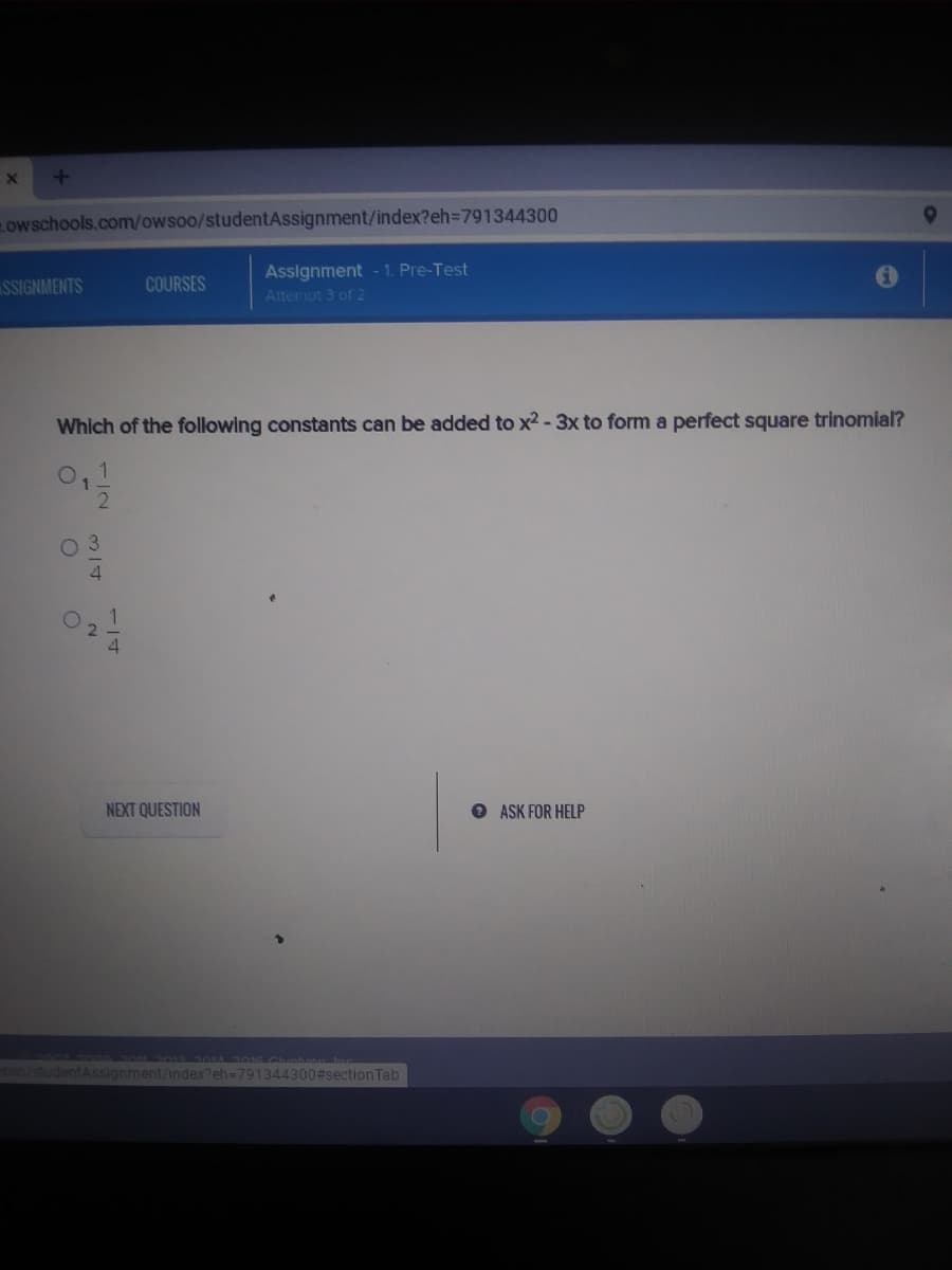 owschools.comowsoo/studentAssignment/index?eh3D791344300
Assignment - 1. Pre-Test
SSIGNMENTS
COURSES
Attempt 3 of 2
Which of the following constants can be added to x2 - 3x to form a perfect square trinomial?
0,1
02
NEXT QUESTION
O ASK FOR HELP
so0/studentAssignment/index?eh=791344300#sectionTab
1/4
314
