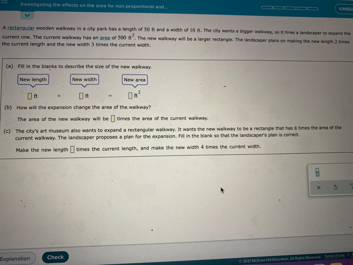 Investigating the effects on the area for non-proportional and..
KIMBE
A rectangular wooden walkway in a city park has a length of 50 ft and a width of 10 ft. The city wants a bigger walkway, so it hires a landscaper to expand the
current one. The current walkway has an area of 500 ft". The new walkway will be a larger rectangle. The landscaper plans on making the new length 2 times
the current length and the new width 3 times the current width.
(a) Fill in the blanks to describe the size of the new walkway.
New length
New width
New area
O ft
O ft
%3D
(b) How will the expansion change the area of the walkway?
The area of the new walkway will be| times the area of the current walkway.
(c) The city's art museum also wants to expand a rectangular walkway. It wants the new walkway to be a rectangle that has 8 times the area of the
current walkway. The landscaper proposes a plan for the expansion. Fill
the blank so that the landscaper's plan is correct.
Make the new length | times the current length, and make the new width 4 times the current width.
Check
Explanation
O 2021 McGraw-Hill Education. All Rights Reserved. Terms of Use
oln
