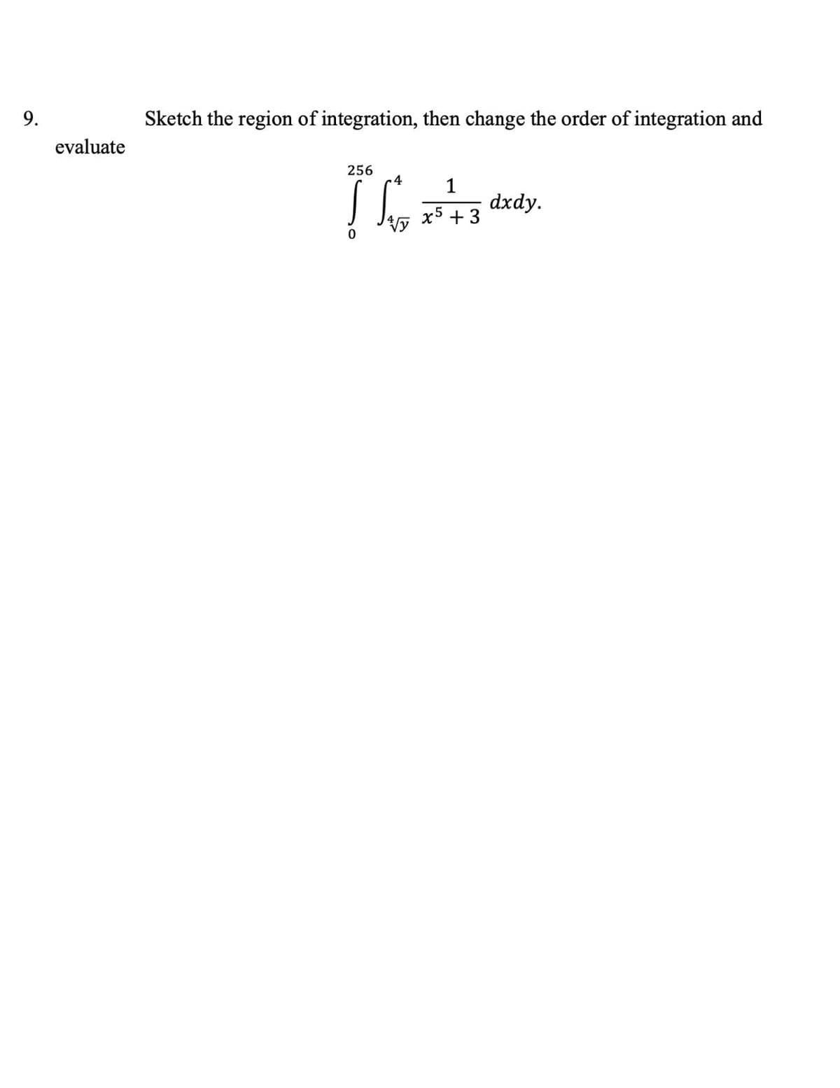 ### Problem Statement

**Question 9**: Sketch the region of integration, then change the order of integration and evaluate

\[
\int_{0}^{256} \int_{\sqrt[4]{y}}^{4} \frac{1}{x^5 + 3} \, dx \, dy
\]

### Explanation

1. **Region of Integration**:
   - To understand the region of integration, first observe the inner integral limits.
   - The inner integral ranging from \( x = \sqrt[4]{y} \) to \( x = 4 \).
   - The outer integral ranges from \( y = 0 \) to \( y = 256 \).

2. **Change the Order of Integration**:
   - To change the order of integration, determine the new bounds:
     - The variable \( x \) ranges from \( 0 \) to \( 4 \).
     - For each \( x \), \( y \) ranges from \( 0 \) to \( x^4 \).

Thus, changing the order of integration gives:

\[
\int_{0}^{4} \int_{0}^{x^4} \frac{1}{x^5 + 3} \, dy \, dx
\]

### Evaluation:

After changing the order of integration, we can proceed to evaluate:

\[
\int_{0}^{4} \int_{0}^{x^4} \frac{1}{x^5 + 3} \, dy \, dx
\]

1. Integrate with respect to \( y \):

\[
\int_{0}^{4} \left[ \frac{y}{x^5 + 3} \right]_{0}^{x^4} \, dx = \int_{0}^{4} \frac{x^4}{x^5 + 3} \, dx
\]

2. Then integrate the resulting expression with respect to \( x \):

Let \( u = x^5 + 3 \).

Thus, \( du = 5x^4 \, dx \), or \( dx = \frac{du}{5x^4} \).

Substituting \( u \) and \( du \):

\[
\int_{0}^{4} \frac{x^4}{x^5 + 3} \, dx = \frac{1}{5} \int_{u(0