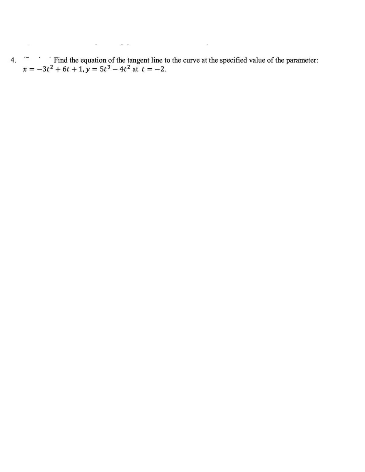 ---

**Question 4: Tangent Line to a Parametric Curve**

**Objective:**

Find the equation of the tangent line to the curve at the specified value of the parameter.

**Given:**

\[ x = -3t^2 + 6t + 1 \]

\[ y = 5t^3 - 4t^2 \]

**Specified Parameter Value:**

\[ t = -2 \]

---

To solve this problem, we need to:

1. **Calculate the values of \( x \) and \( y \) at \( t = -2 \).**
2. **Determine the derivatives \(\frac{dx}{dt}\) and \(\frac{dy}{dt}\).**
3. **Evaluate these derivatives at \( t = -2 \) to find the slope of the tangent line.**
4. **Use the point-slope form of the line equation to get the equation of the tangent line.**

---

**Step 1: Compute \( x \) and \( y \) at \( t = -2 \).**

\[ x = -3(-2)^2 + 6(-2) + 1 \]
\[ x = -3(4) - 12 + 1 \]
\[ x = -12 - 12 + 1 \]
\[ x = -23 \]

\[ y = 5(-2)^3 - 4(-2)^2 \]
\[ y = 5(-8) - 4(4) \]
\[ y = -40 - 16 \]
\[ y = -56 \]

So, the coordinates are \( (-23, -56) \).

---

**Step 2: Find \( \frac{dx}{dt} \) and \( \frac{dy}{dt} \).**

\[ \frac{dx}{dt} = \frac{d(-3t^2 + 6t + 1)}{dt} \]
\[ \frac{dx}{dt} = -6t + 6 \]

\[ \frac{dy}{dt} = \frac{d(5t^3 - 4t^2)}{dt} \]
\[ \frac{dy}{dt} = 15t^2 - 8t \]

---

**Step 3: Evaluate derivatives at \( t = -2 \).**

\[ \frac{dx}{dt} \Big|_{t = -