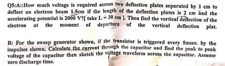 Q5:A::How much voltage is required across two deflection plates separated by 1 cm to
deflect an electron beam 1.5cm if the length of the deflection plates is 2 cm änd the
accelerating potential is 2000 V?[ take L= 30 cm ]. Then find the vertical denlection of the
electron at the moment of departure of the
vertical deflection plat.
B: For the sweep generator shown, if the transistor is triggered every 5msec. by the
impulses shown. Calculate the current through the capacitor and find the peak to peak
voltage of the capacitor then sketch the voitage waveform across the capacitor. Assume
zero discharge time.
