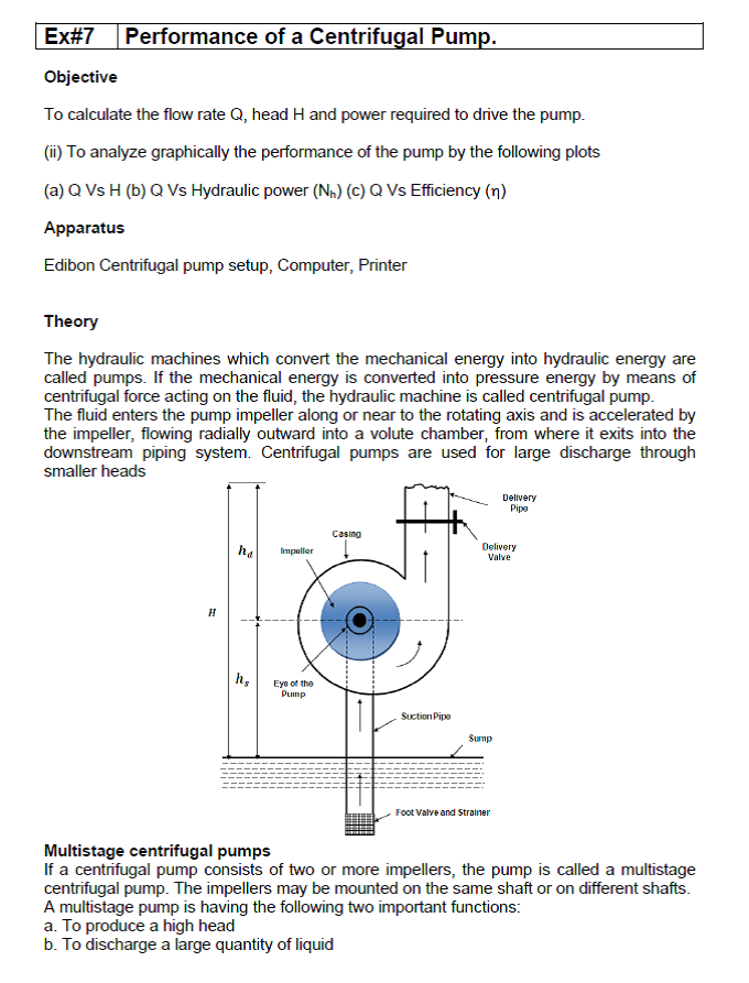 Ex#7 Performance of a Centrifugal Pump.
Objective
To calculate the flow rate Q, head H and power required to drive the pump.
(i) To analyze graphically the performance of the pump by the following plots
(a) Q Vs H (b) Q Vs Hydraulic power (N,) (C) Q Vs Efficiency (n)
Apparatus
Edibon Centrifugal pump setup, Computer, Printer
Theory
The hydraulic machines which convert the mechanical energy into hydraulic energy are
called pumps. If the mechanical energy is converted into pressure energy by means of
centrifugal force acting on the fluid, the hydraulic machine is called centrifugal pump.
The fluid enters the pump impeller along or near to the rotating axis and is accelerated by
the impeller, flowing radially outward into a volute chamber, from where it exits into the
downstream piping system. Centrifugal pumps are used for large discharge through
smaller heads
Delivery
Pipe
Casing
ha
Impaller
Delivery
Valve
h,
Eye of the
Pump
Suction Pips
Sump
Foot Valve and Strainer
Multistage centrifugal pumps
If a centrifugal pump consists of two or more impellers, the pump is called a multistage
centrifugal pump. The impellers may be mounted on the same shaft or on different shafts.
A multistage pump is having the following two important functions:
a. To produce a high head
b. To discharge a large quantity of liquid
