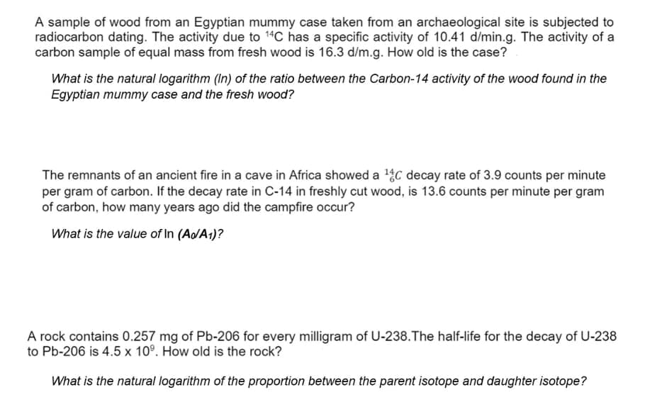 A sample of wood from an Egyptian mummy case taken from an archaeological site is subjected to
radiocarbon dating. The activity due to 14C has a specific activity of 10.41 d/min.g. The activity of a
carbon sample of equal mass from fresh wood is 16.3 d/m.g. How old is the case?
What is the natural logarithm (In) of the ratio between the Carbon-14 activity of the wood found in the
Egyptian mummy case and the fresh wood?
The remnants of an ancient fire in a cave in Africa showed a C decay rate of 3.9 counts per minute
per gram of carbon. If the decay rate in C-14 in freshly cut wood, is 13.6 counts per minute per gram
of carbon, how many years ago did the campfire occur?
What is the value of In (Ao/A1)?
A rock contains 0.257 mg of Pb-206 for every milligram of U-238.The half-life for the decay of U-238
to Pb-206 is 4.5 x 10°. How old is the rock?
What is the natural logarithm of the proportion between the parent isotope and daughter isotope?
