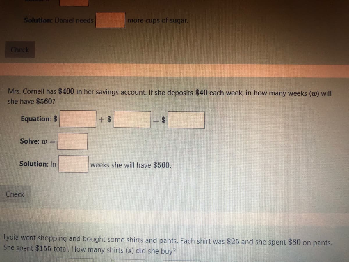 Solution: Daniel needs
more cups of sugar.
Check
Mrs. Cornell has $400 in her savings account. If she deposits $40 each week, in how many weeks (w) will
she have $560?
Equation: $
+ $
%24
Solve: w =
Solution: In
weeks she will have $560.
Check
Lydia went shopping and bought some shirts and pants. Each shirt was $25 and she spent $80 on pants.
She spent $155 total. How many shirts (s) did she buy?
