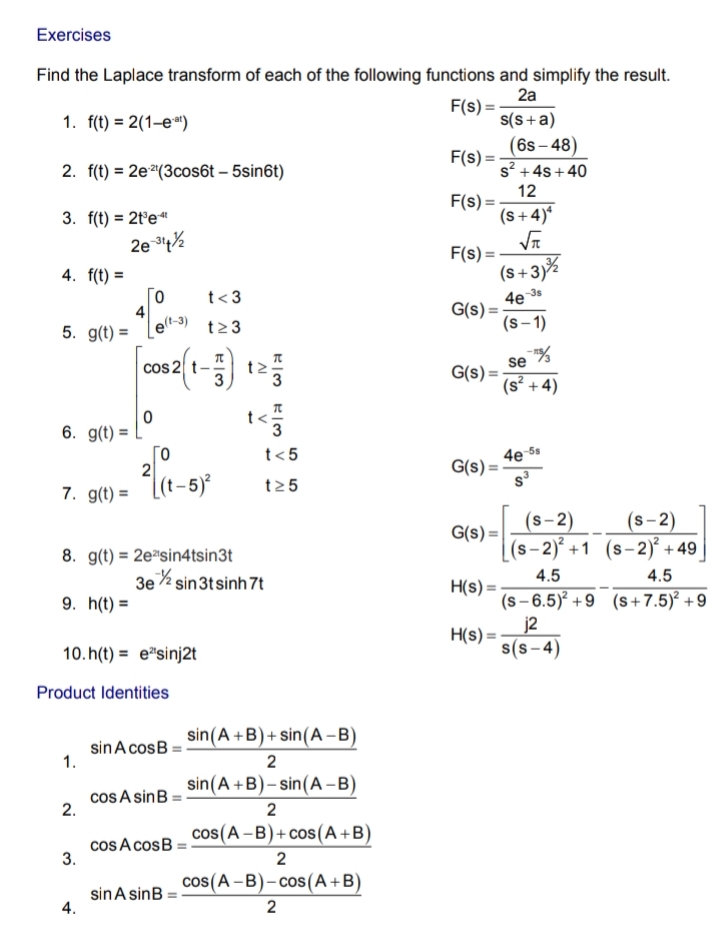 Exercises
Find the Laplace transform of each of the following functions and simplify the result.
2a
F(s) =
1. f(t) = 2(1–e")
s(S+a)
(6s – 48)
F(s) =
s? +4s +40
2. f(t) = 2eª(3cos6t – 5sin6t)
12
F(s) =
(s+4)*
%3D
3. f(t) = 2t'e"
2e %
F(s) =
(s+3)%
4. f(t) =
Го
4
et-3)
-3s
t<3
G(s) =
(s-1)
5. g(t) =
t23
cos 2 t- t2
se
G(s) =
(s² + 4)
6. g(t) :
4e 6*
G(s) =
t<5
t25
7. g(t) = [(t-5)²
(s-2)
G(s) =
(s- 2)² +1 (s-2)² + 49_
(s-2)
8. g(t) = 2e"sin4tsin3t
3e% sin3tsinh 7t
4.5
4.5
H(s) =
(s – 6.5)² +9 (s+7.5)² +9
j2
H(s) =
s(s- 4)
9. h(t) =
10. h(t) = e"sinj2t
Product Identities
sin(A +B)+ sin(A –B)
sinA cosB
1.
sin(A +B)- sin(A -B)
cos A sinB
2.
cos(A -B)+ cos(A+B)
cos A cosB:
3.
2
cos(A -B)- cos(A+B)
sinA sinB
4.
