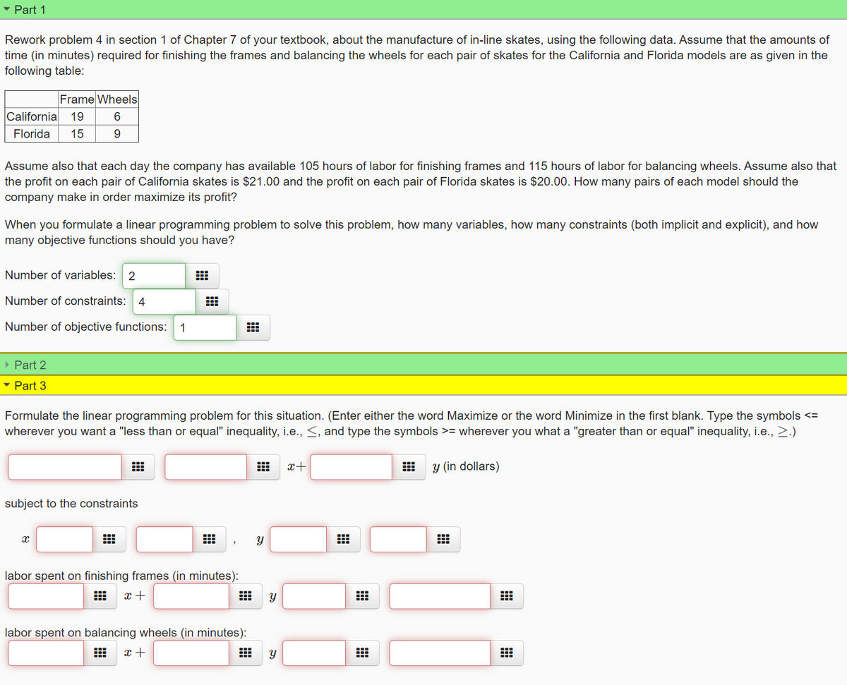 • Part 1
Rework problem 4 in section 1 of Chapter 7 of your textbook, about the manufacture of in-line skates, using the following data. Assume that the amounts of
time (in minutes) required for finishing the frames and balancing the wheels for each pair of skates for the California and Florida models are as given in the
following table:
Frame Wheels
California
19
Florida
15
Assume also that each day the company has available 105 hours of labor for finishing frames and 115 hours of labor for balancing wheels. Assume also that
the profit on each pair of California skates is $21.00 and the profit on each pair of Florida skates is $20.00. How many pairs of each model should the
company make in order maximize its profit?
When you formulate a linear programming problem to solve this problem, how many variables, how many constraints (both implicit and explicit), and how
many objective functions should you have?
Number of variables: 2
Number of constraints: 4
Number of objective functions:
1
• Part 2
• Part 3
Formulate the linear programming problem for this situation. (Enter either the word Maximize or the word Minimize in the first blank. Type the symbols <=
wherever you want a "less than or equal" inequality, i.e., <, and type the symbols >= wherever you what a "greater than or equal" inequality, i.e., 2.)
x+
出
y (in dollars)
subject to the constraints
labor spent on finishing frames (in minutes):
x +
labor spent on balancing wheels (in minutes):
x +
నా
