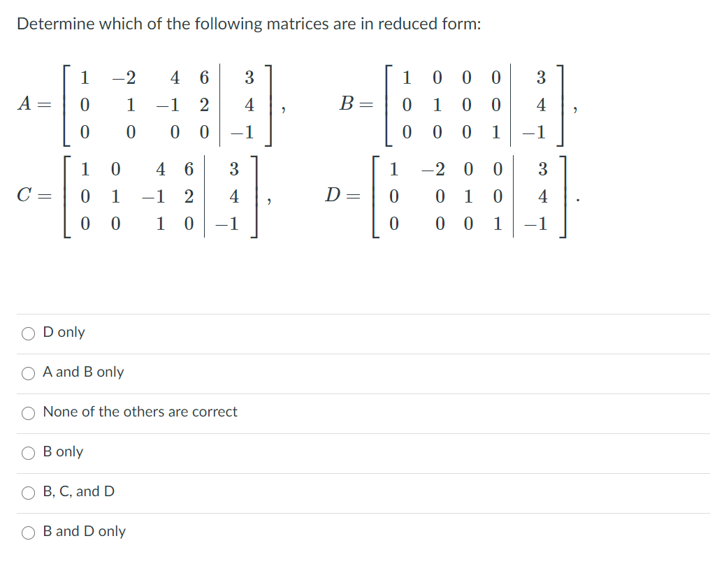 Determine which of the following matrices are in reduced form:
1
-2
4
6.
3
1
3
1
-1
4
B=
1
0 0
4
-1
1
-1
1
4 6
3
1
-2 0
3
C =
1
-1
2
4
D=
1
4
1
-1
0 0
1
-1
D only
A and B only
None of the others are correct
B only
В, С, and D
B and D only
