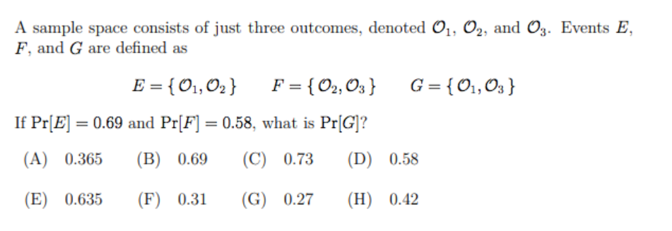 A sample space consists of just three outcomes, denoted O1, O2, and O3. Events E,
F, and G are defined as
E = { O1,02 }
F = { O2, O3 }
G = {O1,03 }
If Pr[E] = 0.69 and Pr[F] = 0.58, what is Pr[G]?
(A) 0.365
(В) 0.69
(C) 0.73
(D) 0.58
(E) 0.635
(F) 0.31
(G) 0.27
(Н) 0.42
